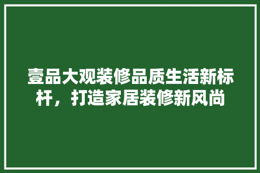 壹品大观装修品质生活新标杆，打造家居装修新风尚