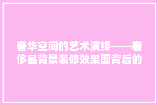 奢华空间的艺术演绎——奢侈品背景装修效果图背后的设计精髓