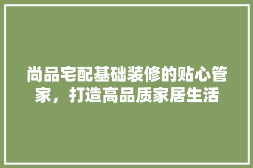 尚品宅配基础装修的贴心管家，打造高品质家居生活