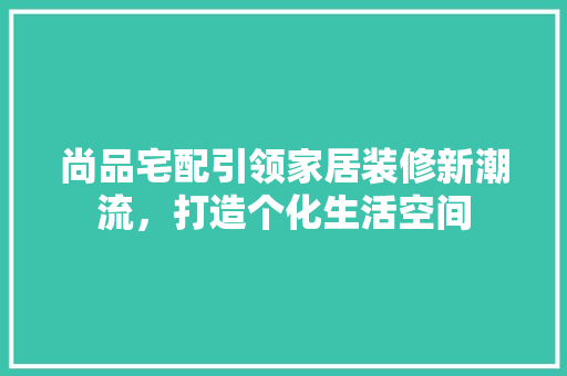 尚品宅配引领家居装修新潮流，打造个化生活空间