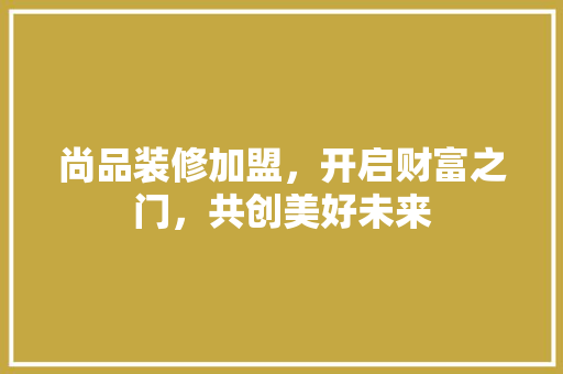 尚品装修加盟，开启财富之门，共创美好未来