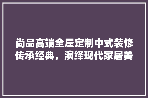 尚品高端全屋定制中式装修传承经典，演绎现代家居美学