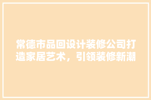 常德市品回设计装修公司打造家居艺术，引领装修新潮流
