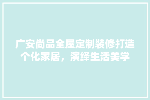 广安尚品全屋定制装修打造个化家居，演绎生活美学