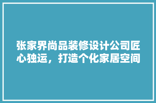 张家界尚品装修设计公司匠心独运，打造个化家居空间