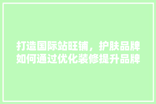 打造国际站旺铺，护肤品牌如何通过优化装修提升品牌形象与销售业绩