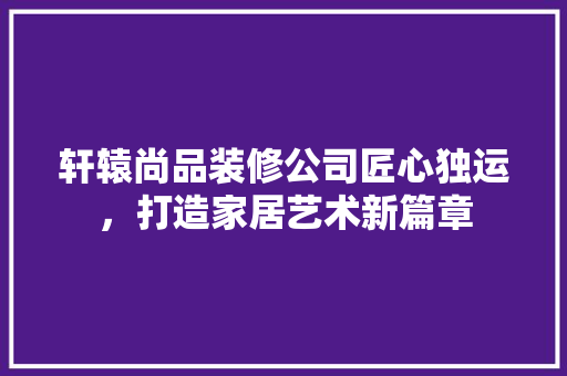 轩辕尚品装修公司匠心独运，打造家居艺术新篇章