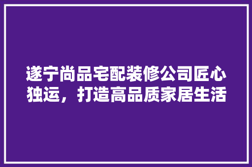 遂宁尚品宅配装修公司匠心独运，打造高品质家居生活