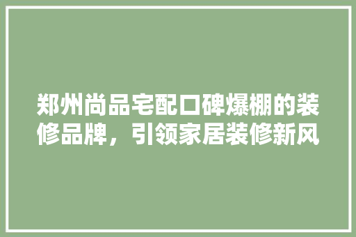 郑州尚品宅配口碑爆棚的装修品牌，引领家居装修新风尚