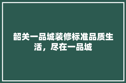 韶关一品城装修标准品质生活，尽在一品城
