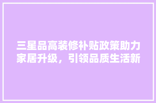 三星品高装修补贴政策助力家居升级，引领品质生活新潮流