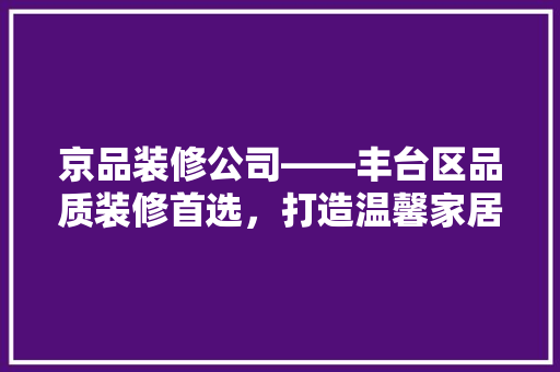京品装修公司——丰台区品质装修首选，打造温馨家居生活