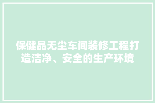 保健品无尘车间装修工程打造洁净、安全的生产环境