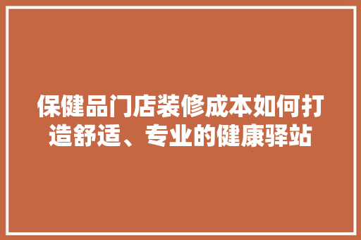 保健品门店装修成本如何打造舒适、专业的健康驿站