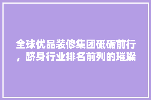 全球优品装修集团砥砺前行，跻身行业排名前列的璀璨明珠