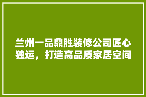 兰州一品鼎胜装修公司匠心独运，打造高品质家居空间