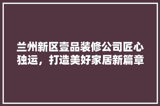 兰州新区壹品装修公司匠心独运，打造美好家居新篇章