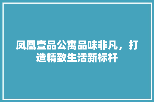 凤凰壹品公寓品味非凡，打造精致生活新标杆