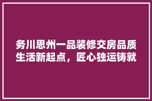 务川思州一品装修交房品质生活新起点，匠心独运铸就美好家园