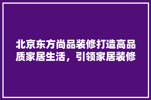 北京东方尚品装修打造高品质家居生活，引领家居装修新潮流