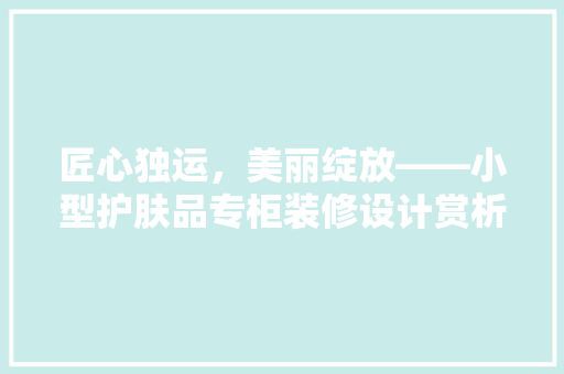 匠心独运，美丽绽放——小型护肤品专柜装修设计赏析