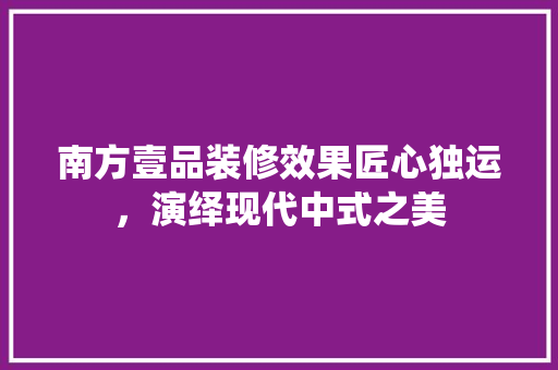 南方壹品装修效果匠心独运，演绎现代中式之美