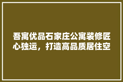 吾寓优品石家庄公寓装修匠心独运，打造高品质居住空间