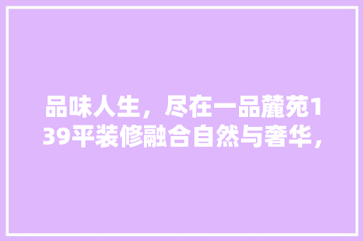 品味人生，尽在一品麓苑139平装修融合自然与奢华，打造高品质居住体验