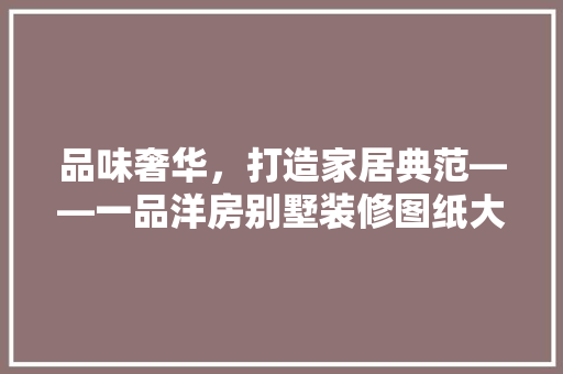 品味奢华，打造家居典范——一品洋房别墅装修图纸大全