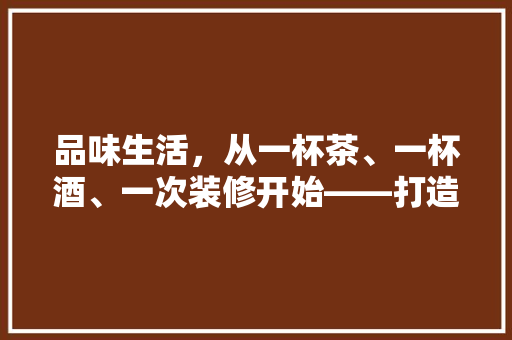 品味生活，从一杯茶、一杯酒、一次装修开始——打造温馨家居空间