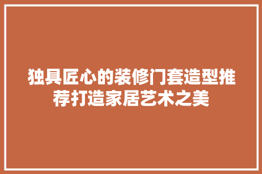 独具匠心的装修门套造型推荐打造家居艺术之美