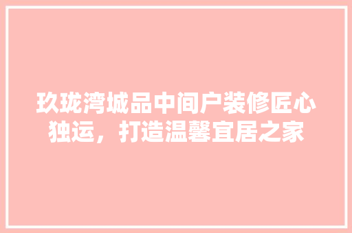 玖珑湾城品中间户装修匠心独运，打造温馨宜居之家