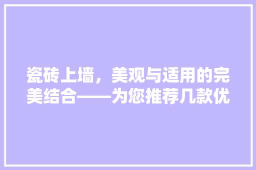 瓷砖上墙，美观与适用的完美结合——为您推荐几款优质上墙瓷砖