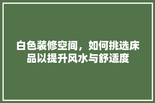 白色装修空间，如何挑选床品以提升风水与舒适度