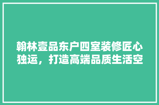 翰林壹品东户四室装修匠心独运，打造高端品质生活空间