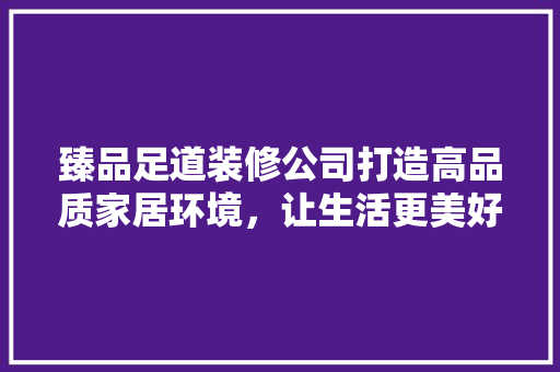 臻品足道装修公司打造高品质家居环境，让生活更美好