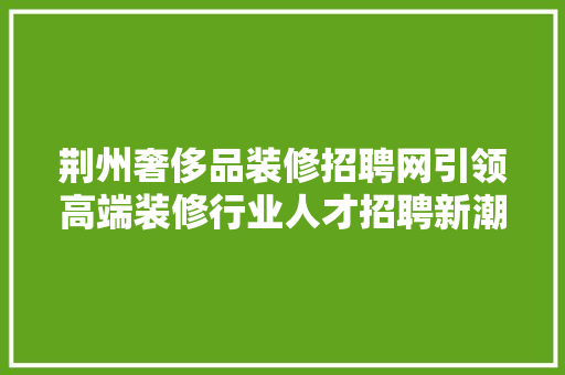 荆州奢侈品装修招聘网引领高端装修行业人才招聘新潮流