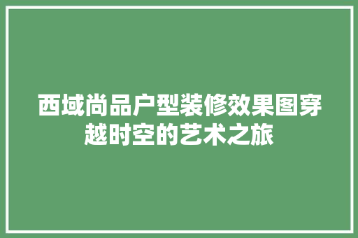 西域尚品户型装修效果图穿越时空的艺术之旅