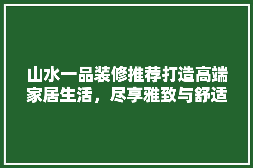 山水一品装修推荐打造高端家居生活，尽享雅致与舒适
