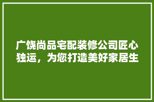 广饶尚品宅配装修公司匠心独运，为您打造美好家居生活