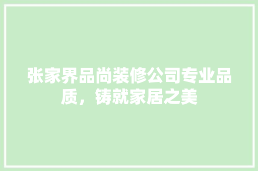 张家界品尚装修公司专业品质，铸就家居之美