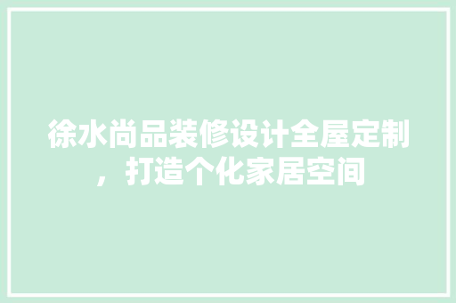 徐水尚品装修设计全屋定制，打造个化家居空间