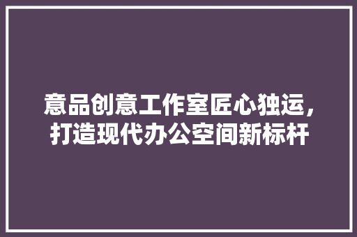 意品创意工作室匠心独运，打造现代办公空间新标杆