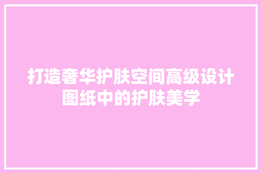 打造奢华护肤空间高级设计图纸中的护肤美学