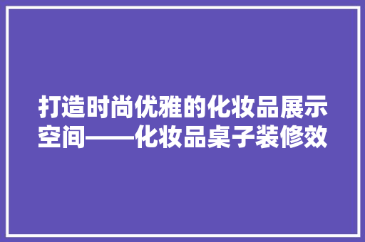 打造时尚优雅的化妆品展示空间——化妆品桌子装修效果图