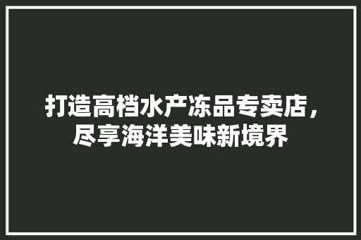打造高档水产冻品专卖店，尽享海洋美味新境界