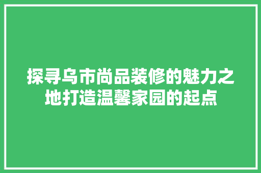探寻乌市尚品装修的魅力之地打造温馨家园的起点