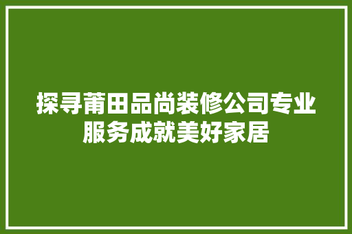 探寻莆田品尚装修公司专业服务成就美好家居