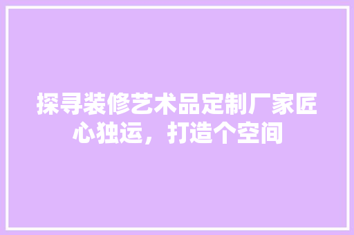 探寻装修艺术品定制厂家匠心独运，打造个空间