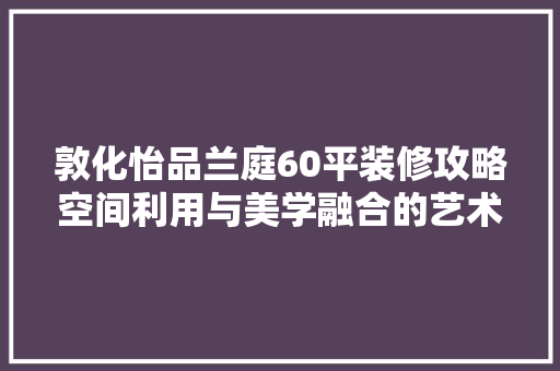 敦化怡品兰庭60平装修攻略空间利用与美学融合的艺术之旅